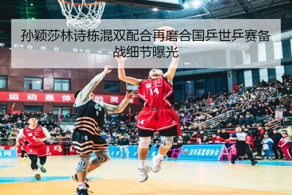 孙颖莎林诗栋混双配合再磨合国乒世乒赛备战细节曝光
