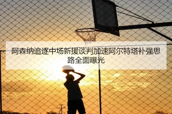 阿森纳追逐中场新援谈判加速阿尔特塔补强思路全面曝光