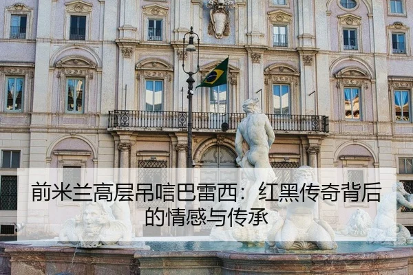 前米兰高层吊唁巴雷西：红黑传奇背后的情感与传承